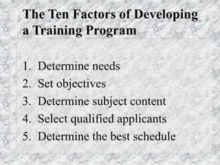 The Ten Factors of Developing
a Training Program
1. Determine needs
2. Set objectives
3. Determine subject content
4. Select qualified applicants
5. Determine the best schedule
 