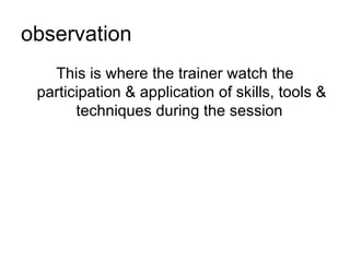 observation This is where the trainer watch the participation & application of skills, tools & techniques during the session  