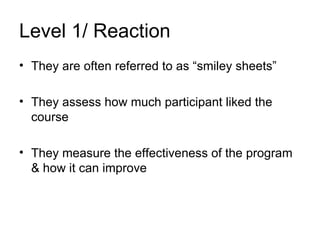 Level 1/ Reaction They are often referred to as “smiley sheets” They assess how much participant liked the course They measure the effectiveness of the program & how it can improve 
