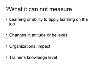 What it can not measure? Learning or ability to apply learning on the job Changes in attitude or believes  Organizational impact Trainer’s knowledge level 