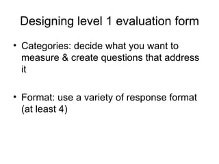 Designing level 1 evaluation form Categories: decide what you want to measure & create questions that address it  Format: use a variety of response format (at least 4) 