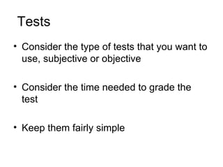 Tests  Consider the type of tests that you want to use, subjective or objective Consider the time needed to grade the test Keep them fairly simple 