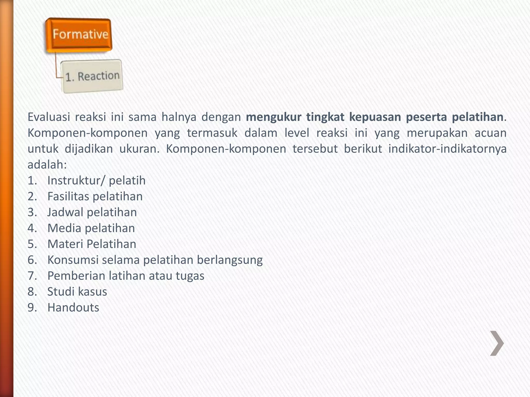 Evaluasi reaksi ini sama halnya dengan mengukur tingkat kepuasan peserta pelatihan.
Komponen-komponen yang termasuk dalam level reaksi ini yang merupakan acuan
untuk dijadikan ukuran. Komponen-komponen tersebut berikut indikator-indikatornya
adalah:
1. Instruktur/ pelatih
2. Fasilitas pelatihan
3. Jadwal pelatihan
4. Media pelatihan
5. Materi Pelatihan
6. Konsumsi selama pelatihan berlangsung
7. Pemberian latihan atau tugas
8. Studi kasus
9. Handouts
 