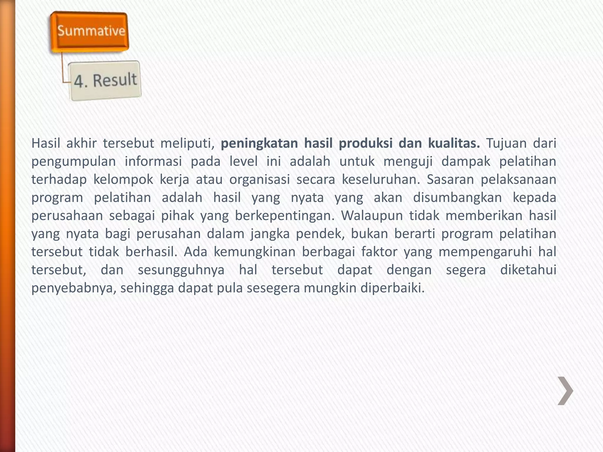 Hasil akhir tersebut meliputi, peningkatan hasil produksi dan kualitas. Tujuan dari
pengumpulan informasi pada level ini adalah untuk menguji dampak pelatihan
terhadap kelompok kerja atau organisasi secara keseluruhan. Sasaran pelaksanaan
program pelatihan adalah hasil yang nyata yang akan disumbangkan kepada
perusahaan sebagai pihak yang berkepentingan. Walaupun tidak memberikan hasil
yang nyata bagi perusahan dalam jangka pendek, bukan berarti program pelatihan
tersebut tidak berhasil. Ada kemungkinan berbagai faktor yang mempengaruhi hal
tersebut, dan sesungguhnya hal tersebut dapat dengan segera diketahui
penyebabnya, sehingga dapat pula sesegera mungkin diperbaiki.
 