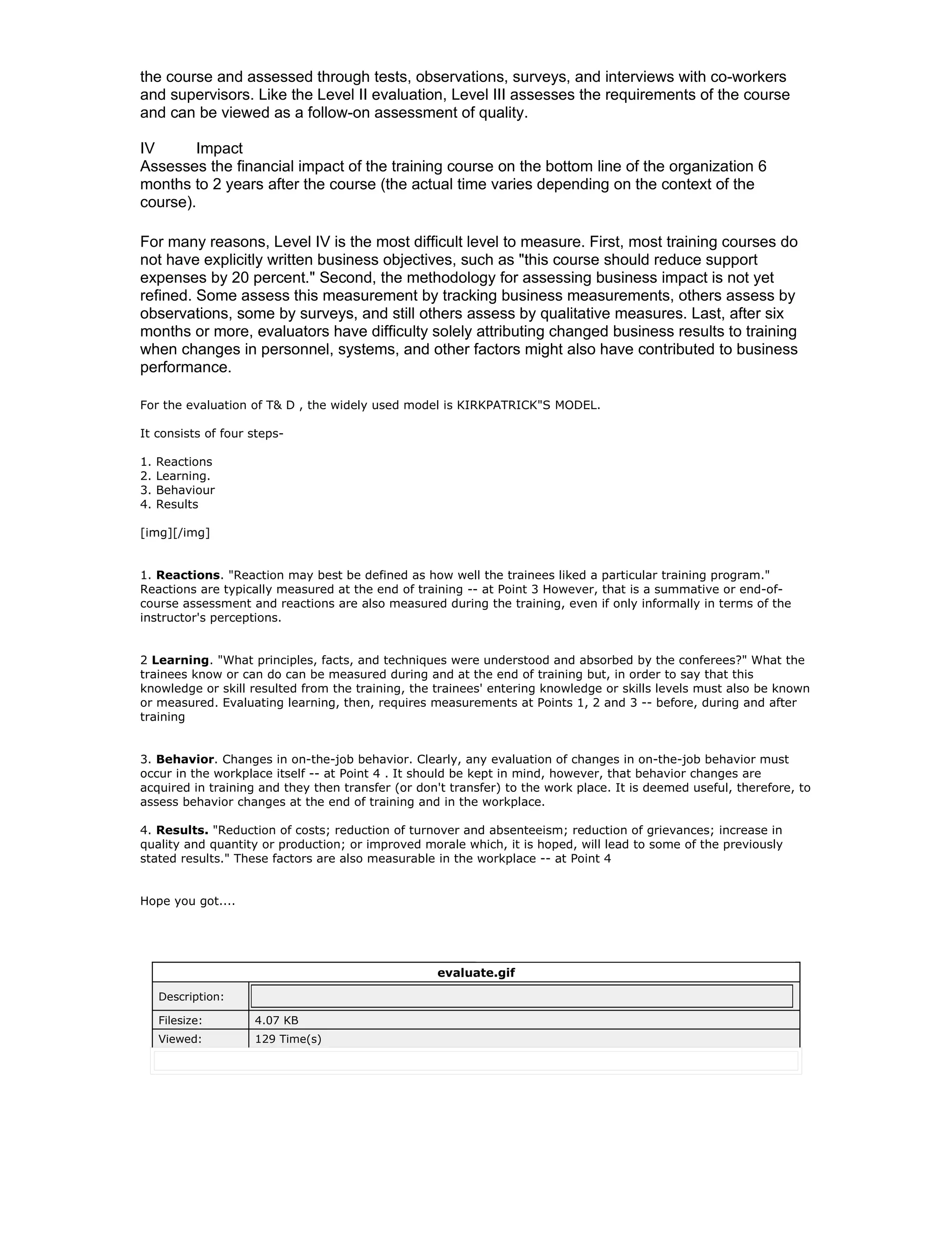 the course and assessed through tests, observations, surveys, and interviews with co-workers
and supervisors. Like the Level II evaluation, Level III assesses the requirements of the course
and can be viewed as a follow-on assessment of quality.

IV      Impact
Assesses the financial impact of the training course on the bottom line of the organization 6
months to 2 years after the course (the actual time varies depending on the context of the
course).

For many reasons, Level IV is the most difficult level to measure. First, most training courses do
not have explicitly written business objectives, such as "this course should reduce support
expenses by 20 percent." Second, the methodology for assessing business impact is not yet
refined. Some assess this measurement by tracking business measurements, others assess by
observations, some by surveys, and still others assess by qualitative measures. Last, after six
months or more, evaluators have difficulty solely attributing changed business results to training
when changes in personnel, systems, and other factors might also have contributed to business
performance.

For the evaluation of T& D , the widely used model is KIRKPATRICK"S MODEL.

It consists of four steps-

1.   Reactions
2.   Learning.
3.   Behaviour
4.   Results

[img][/img]


1. Reactions. "Reaction may best be defined as how well the trainees liked a particular training program."
Reactions are typically measured at the end of training -- at Point 3 However, that is a summative or end-of-
course assessment and reactions are also measured during the training, even if only informally in terms of the
instructor's perceptions.


2 Learning. "What principles, facts, and techniques were understood and absorbed by the conferees?" What the
trainees know or can do can be measured during and at the end of training but, in order to say that this
knowledge or skill resulted from the training, the trainees' entering knowledge or skills levels must also be known
or measured. Evaluating learning, then, requires measurements at Points 1, 2 and 3 -- before, during and after
training


3. Behavior. Changes in on-the-job behavior. Clearly, any evaluation of changes in on-the-job behavior must
occur in the workplace itself -- at Point 4 . It should be kept in mind, however, that behavior changes are
acquired in training and they then transfer (or don't transfer) to the work place. It is deemed useful, therefore, to
assess behavior changes at the end of training and in the workplace.

4. Results. "Reduction of costs; reduction of turnover and absenteeism; reduction of grievances; increase in
quality and quantity or production; or improved morale which, it is hoped, will lead to some of the previously
stated results." These factors are also measurable in the workplace -- at Point 4


Hope you got....




                                                   evaluate.gif

     Description:

     Filesize:      4.07 KB
     Viewed:        129 Time(s)
 
