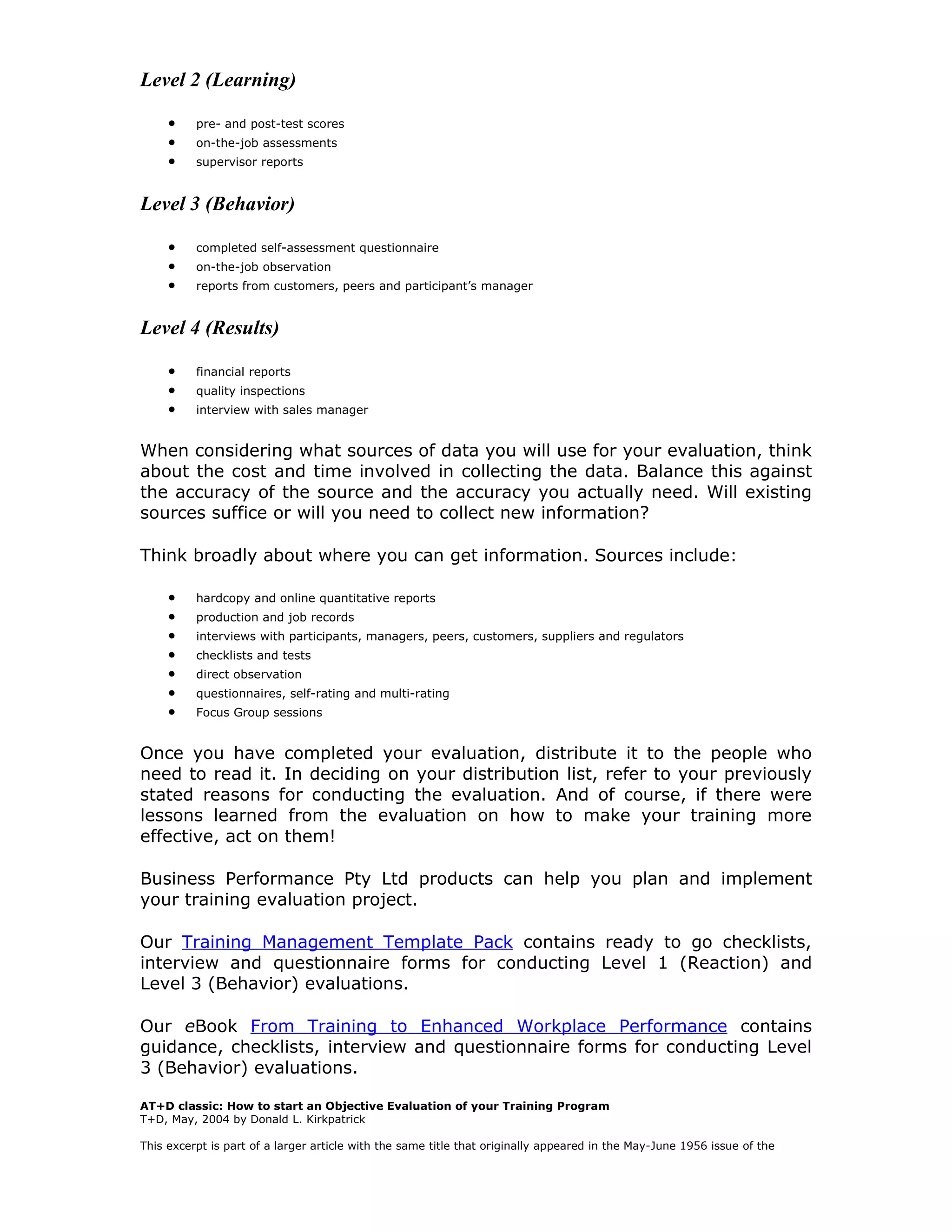Level 2 (Learning)

     •    pre- and post-test scores
     •    on-the-job assessments
     •    supervisor reports


Level 3 (Behavior)

     •    completed self-assessment questionnaire
     •    on-the-job observation
     •    reports from customers, peers and participant’s manager


Level 4 (Results)

     •    financial reports
     •    quality inspections
     •    interview with sales manager


When considering what sources of data you will use for your evaluation, think
about the cost and time involved in collecting the data. Balance this against
the accuracy of the source and the accuracy you actually need. Will existing
sources suffice or will you need to collect new information?

Think broadly about where you can get information. Sources include:

     •    hardcopy and online quantitative reports
     •    production and job records
     •    interviews with participants, managers, peers, customers, suppliers and regulators
     •    checklists and tests
     •    direct observation
     •    questionnaires, self-rating and multi-rating
     •    Focus Group sessions


Once you have completed your evaluation, distribute it to the people who
need to read it. In deciding on your distribution list, refer to your previously
stated reasons for conducting the evaluation. And of course, if there were
lessons learned from the evaluation on how to make your training more
effective, act on them!

Business Performance Pty Ltd products can help you plan and implement
your training evaluation project.

Our Training Management Template Pack contains ready to go checklists,
interview and questionnaire forms for conducting Level 1 (Reaction) and
Level 3 (Behavior) evaluations.

Our eBook From Training to Enhanced Workplace Performance contains
guidance, checklists, interview and questionnaire forms for conducting Level
3 (Behavior) evaluations.

AT+D classic: How to start an Objective Evaluation of your Training Program
T+D, May, 2004 by Donald L. Kirkpatrick

This excerpt is part of a larger article with the same title that originally appeared in the May-June 1956 issue of the
 