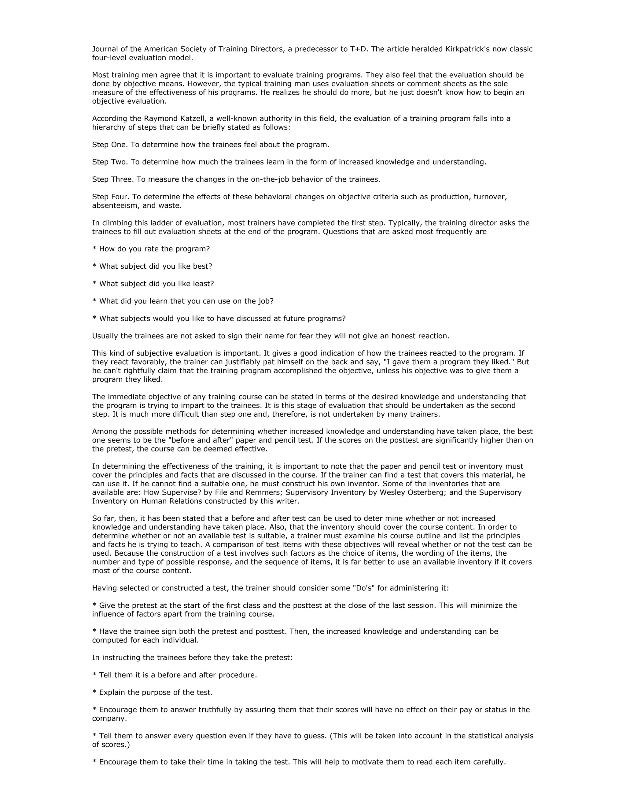 Journal of the American Society of Training Directors, a predecessor to T+D. The article heralded Kirkpatrick's now classic
four-level evaluation model.

Most training men agree that it is important to evaluate training programs. They also feel that the evaluation should be
done by objective means. However, the typical training man uses evaluation sheets or comment sheets as the sole
measure of the effectiveness of his programs. He realizes he should do more, but he just doesn't know how to begin an
objective evaluation.

According the Raymond Katzell, a well-known authority in this field, the evaluation of a training program falls into a
hierarchy of steps that can be briefly stated as follows:

Step One. To determine how the trainees feel about the program.

Step Two. To determine how much the trainees learn in the form of increased knowledge and understanding.

Step Three. To measure the changes in the on-the-job behavior of the trainees.

Step Four. To determine the effects of these behavioral changes on objective criteria such as production, turnover,
absenteeism, and waste.

In climbing this ladder of evaluation, most trainers have completed the first step. Typically, the training director asks the
trainees to fill out evaluation sheets at the end of the program. Questions that are asked most frequently are

* How do you rate the program?

* What subject did you like best?

* What subject did you like least?

* What did you learn that you can use on the job?

* What subjects would you like to have discussed at future programs?

Usually the trainees are not asked to sign their name for fear they will not give an honest reaction.

This kind of subjective evaluation is important. It gives a good indication of how the trainees reacted to the program. If
they react favorably, the trainer can justifiably pat himself on the back and say, "I gave them a program they liked." But
he can't rightfully claim that the training program accomplished the objective, unless his objective was to give them a
program they liked.

The immediate objective of any training course can be stated in terms of the desired knowledge and understanding that
the program is trying to impart to the trainees. It is this stage of evaluation that should be undertaken as the second
step. It is much more difficult than step one and, therefore, is not undertaken by many trainers.

Among the possible methods for determining whether increased knowledge and understanding have taken place, the best
one seems to be the "before and after" paper and pencil test. If the scores on the posttest are significantly higher than on
the pretest, the course can be deemed effective.

In determining the effectiveness of the training, it is important to note that the paper and pencil test or inventory must
cover the principles and facts that are discussed in the course. If the trainer can find a test that covers this material, he
can use it. If he cannot find a suitable one, he must construct his own inventor. Some of the inventories that are
available are: How Supervise? by File and Remmers; Supervisory Inventory by Wesley Osterberg; and the Supervisory
Inventory on Human Relations constructed by this writer.

So far, then, it has been stated that a before and after test can be used to deter mine whether or not increased
knowledge and understanding have taken place. Also, that the inventory should cover the course content. In order to
determine whether or not an available test is suitable, a trainer must examine his course outline and list the principles
and facts he is trying to teach. A comparison of test items with these objectives will reveal whether or not the test can be
used. Because the construction of a test involves such factors as the choice of items, the wording of the items, the
number and type of possible response, and the sequence of items, it is far better to use an available inventory if it covers
most of the course content.

Having selected or constructed a test, the trainer should consider some "Do's" for administering it:

* Give the pretest at the start of the first class and the posttest at the close of the last session. This will minimize the
influence of factors apart from the training course.

* Have the trainee sign both the pretest and posttest. Then, the increased knowledge and understanding can be
computed for each individual.

In instructing the trainees before they take the pretest:

* Tell them it is a before and after procedure.

* Explain the purpose of the test.

* Encourage them to answer truthfully by assuring them that their scores will have no effect on their pay or status in the
company.

* Tell them to answer every question even if they have to guess. (This will be taken into account in the statistical analysis
of scores.)

* Encourage them to take their time in taking the test. This will help to motivate them to read each item carefully.
 