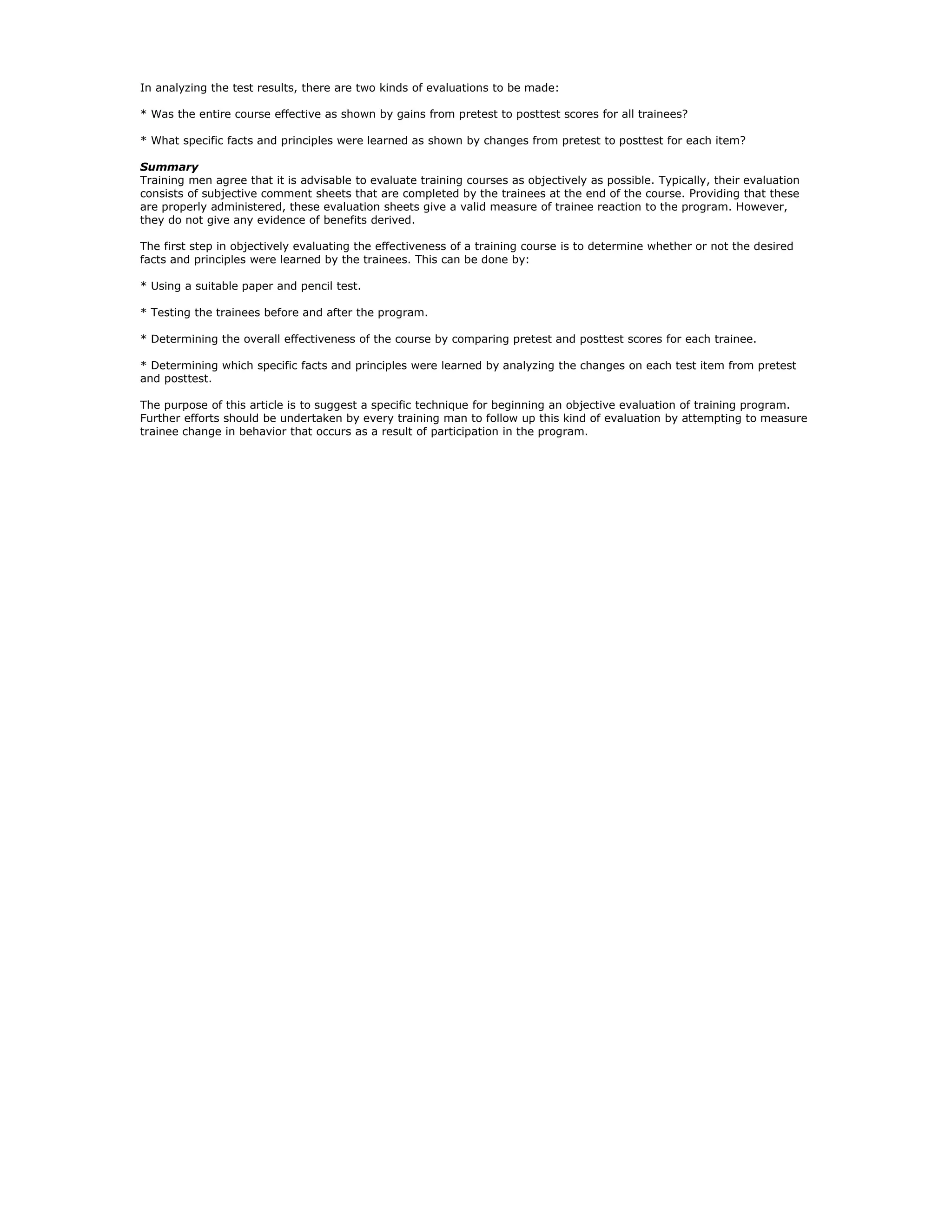 In analyzing the test results, there are two kinds of evaluations to be made:

* Was the entire course effective as shown by gains from pretest to posttest scores for all trainees?

* What specific facts and principles were learned as shown by changes from pretest to posttest for each item?

Summary
Training men agree that it is advisable to evaluate training courses as objectively as possible. Typically, their evaluation
consists of subjective comment sheets that are completed by the trainees at the end of the course. Providing that these
are properly administered, these evaluation sheets give a valid measure of trainee reaction to the program. However,
they do not give any evidence of benefits derived.

The first step in objectively evaluating the effectiveness of a training course is to determine whether or not the desired
facts and principles were learned by the trainees. This can be done by:

* Using a suitable paper and pencil test.

* Testing the trainees before and after the program.

* Determining the overall effectiveness of the course by comparing pretest and posttest scores for each trainee.

* Determining which specific facts and principles were learned by analyzing the changes on each test item from pretest
and posttest.

The purpose of this article is to suggest a specific technique for beginning an objective evaluation of training program.
Further efforts should be undertaken by every training man to follow up this kind of evaluation by attempting to measure
trainee change in behavior that occurs as a result of participation in the program.
 