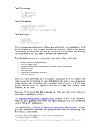 Level 2 (Learning)

     •    pre- and post-test scores
     •    on-the-job assessments
     •    supervisor reports


Level 3 (Behavior)

     •    completed self-assessment questionnaire
     •    on-the-job observation
     •    reports from customers, peers and participant’s manager


Level 4 (Results)

     •    financial reports
     •    quality inspections
     •    interview with sales manager


When considering what sources of data you will use for your evaluation, think
about the cost and time involved in collecting the data. Balance this against
the accuracy of the source and the accuracy you actually need. Will existing
sources suffice or will you need to collect new information?

Think broadly about where you can get information. Sources include:

     •    hardcopy and online quantitative reports
     •    production and job records
     •    interviews with participants, managers, peers, customers, suppliers and regulators
     •    checklists and tests
     •    direct observation
     •    questionnaires, self-rating and multi-rating
     •    Focus Group sessions


Once you have completed your evaluation, distribute it to the people who
need to read it. In deciding on your distribution list, refer to your previously
stated reasons for conducting the evaluation. And of course, if there were
lessons learned from the evaluation on how to make your training more
effective, act on them!

Business Performance Pty Ltd products can help you plan and implement
your training evaluation project.

Our Training Management Template Pack contains ready to go checklists,
interview and questionnaire forms for conducting Level 1 (Reaction) and
Level 3 (Behavior) evaluations.

Our eBook From Training to Enhanced Workplace Performance contains
guidance, checklists, interview and questionnaire forms for conducting Level
3 (Behavior) evaluations.

AT+D classic: How to start an Objective Evaluation of your Training Program
T+D, May, 2004 by Donald L. Kirkpatrick

This excerpt is part of a larger article with the same title that originally appeared in the May-June 1956 issue of the
 