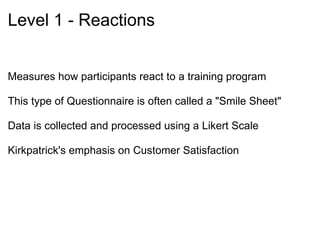 Level 2 – Learning Measures the extent to which students have increased their skills, knowledge, or desired attitudes  Pretest – Participants are tested before the program  Posttest – Participants are tested after training is complete  Experimental Group – A group that receives the training  Control Group – A group that does not receive the training  Validity – Looks at how closely matched the test items are to the actual objectives   