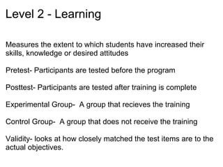 Level 3 – Behavior Measures whether the training is being used on the job  If training was successful, new skills should appear on job Data – Performance measures, observations, interviews, and questionnaires Data becomes harder to obtain  ̶  Additional time and money   … and more difficult to trust, e.g., Hawthorne effect  Sources: Cennamo, K., &  Kalk, D. (2005).  Real world instructional design . Belmont, CA: Thomson Wadsworth Publishing. Dick, W., Carey, L., &  Carey, J. O. (2005).  The systematic design of instruction  (6th ed.). Boston: Allyn and Bacon. Guerra-López, I. (2008).  Performance evaluation: Proven approaches for improving program and organizational performance.  San Francisco: Jossey-Bass. 
