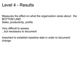   Strengths of Model  Easily understood within and outside of the field Well-established and utilized throughout industrial and other professional environments Has been used as basis for other evaluation models including Kaufman and Keller’s Levels and Phillips ROI Model      Sources: Galloway, D. L. (2005). Evaluating distance delivery and e-learning: Is Kirkpatrick’s model relevant?  Performance Improvement,  44(4), 21-27. Holton, E. (1996). The flawed four-level evaluation model.  Human Resource Development Quarterly,  7(1), 5-21.  Kaufman, R., &,  Keller, J. M. (1994). Levels of evaluation: Beyond Kirkpatrick.  Human Resources Development Quarterly,  5(4), 371-380.  