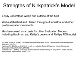 Limitations of Model  Too simplistic Causal relationship between levels has not been proven Levels 1 and 2 are subject to bias, which may lead to erroneous conclusions Many organizations implement only Levels 1 and 2, thereby ignoring learning transfer which is arguably the most important outcome Levels of evaluation should be expanded beyond training to include performance improvement interventions  