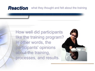 Reaction How well did participants like the training program? In other words, the participants' opinions about the training, processes, and results.  what they thought and felt about the training  
