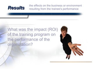 Results What was the impact (ROI) of the training program on the performance of the organization?  the effects on the business or environment resulting from the trainee's performance  
