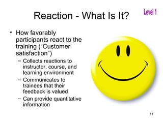 Reaction - What Is It?
• How favorably
  participants react to the
  training (“Customer
  satisfaction”)
   – Collects reactions to
     instructor, course, and
     learning environment
   – Communicates to
     trainees that their
     feedback is valued
   – Can provide quantitative
     information
                                  11
 