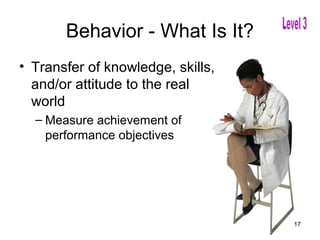 Behavior - What Is It?
• Transfer of knowledge, skills,
  and/or attitude to the real
  world
  – Measure achievement of
    performance objectives




                                   17
 
