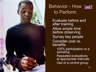 Behavior - How
  to Perform
• Evaluate before and
  after training
• Allow ample time
  before observing
• Survey key people
• Consider cost vs.
  benefits
  – 100% participation or a
    sampling
  – Repeated evaluations
    at appropriate intervals
  – Use of a control group
                           19
 