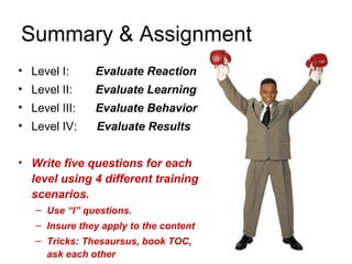 Summary & Assignment
• Level I:     Evaluate Reaction
• Level II:    Evaluate Learning
• Level III:   Evaluate Behavior
• Level IV:     Evaluate Results


• Write five questions for each
  level using 4 different training
  scenarios.
   – Use “I” questions.
   – Insure they apply to the content
   – Tricks: Thesaursus, book TOC,
                                        23
     ask each other
 