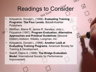 Readings to Consider
•   Kirkpatrick, Donald L. (1998). Evaluating Training
    Programs: The Four Levels. Berrett-Koehler
    Publishers.
•   Worthen, Blaine R, James R. Sanders, Jody L.
    Fitzpatrick (1997). Program Evaluation: Alternative
    Approaches and Practical Guidelines (Second
    Edition).Addison, Wesley, Longman, Inc.
•   Kirkpatrick, Donald L. (1998). Another Look at
    Evaluating Training Programs. American Society for
    Training & Development.
•   Sieloff, Debra A. (1999). The Bridge Evaluation
    Model. International Society for Performance
    Improvement.

                                                          24
 