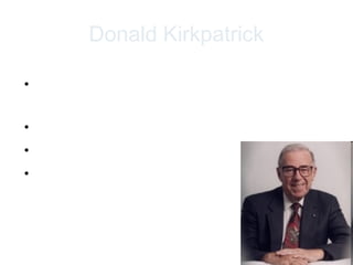 Donald Kirkpatrick

• Kirkpatrick developed a model of training
  evaluation in 1959
• Arguably the most widely used approach
• Simple, Flexible and Complete
• 4-level model




                                              6
 