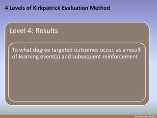 By Prateek Malik
4 Levels of Kirkpatrick Evaluation Method
8
Level 4: Results
To what degree targeted outcomes occur, as a result
of learning event(s) and subsequent reinforcement
 