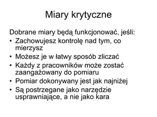 Miary krytyczne Dobrane miary będą funkcjonować, jeśli: Zachowujesz kontrolę nad tym, co mierzysz Możesz je w łatwy sposób zliczać Każdy z pracowników może zostać zaangażowany do pomiaru Pomiar dokonywany jest jak najniżej Są postrzegane jako narzędzie usprawniające, a nie jako kara 