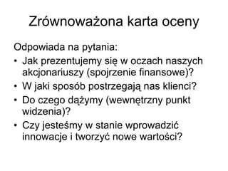 Zrównoważona karta oceny Odpowiada na pytania: Jak prezentujemy się w oczach naszych akcjonariuszy (spojrzenie finansowe)? W jaki sposób postrzegają nas klienci? Do czego dążymy (wewnętrzny punkt widzenia)? Czy jesteśmy w stanie wprowadzić innowacje i tworzyć nowe wartości? 