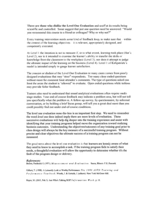 There are those who dislike the Level One Evalnation and scoffat its results being
scientific and controlled. Some suggest that just one question need be answered: "Would
you recommend this course to a friend or colleague? Why or why not?"
Every training intervention needs some kind of feedback loop, to make sure that within
the context of the learning objectives it is relevant, appropriately designed, and
competent Iy executed.
At Level I the intention is not to measure if, or to what extent, learning took place (that's
Level 2); nor is it intended to examine the learner's ability to transfer the skills or
knowledge from the classroom to the workplace (Level 3); nor does it attempt to judge
the ultimate impact of the learning on thc business (LcveI4). Level I of Kirkpatrick's
model is intended simply to gauge learner satisfaction.
The concern or disdain of the Level One Evaluation in many cases comes from poorly
designed evaluations that may "steer" respondents. Too many close ended questions
without room for comment limit attendee's comments. Thc type ofquestions asked can
limit thc areas thc student is "allowed" to evaluate. Opcn ended questions while tedious
may provide fuller feedback,
Trainers also nccd to understand that sound analytical evaluations often require multi-
stage studies. Your end-of-course feedback may indicate a problem area, but will not tell
you specifically what the problem is. A follow-up survey, by questionnaire, by informal
conversation, or by holding a brief focus group, will tell you a great deal more than you
could possibly find out under end-of-course conditions.
The level one evaluation none-the-less is an important first step. We need to remember
the word level one does indeed imply there are more levels ofevaluation. These
successive evaluations will help dig deeper into the training experience and assist with
identifying that your training programs helped move the organization toward realizing
business outcomes. Understanding the objectives/outcomes ofany training goal prior to
class design will always be the key measure ofa successful training program. Without
precise and clear objectives the ultimate success ofa training program can not be
measured.
The good news about the level one evaluation is that learners are keenly aware ofwhat
they need to know to accomplish a task. Ifthe training program fails to satisfy their
needs, a thoughtful evaluation will allow the opportunity to determine whether it's the
fault ofthe program design or delivery.
References:
Brown, Frederick G (1971). Mea Sit r e111 e II t a 11d E val ua t i 0 n. Itasca, Illinois: F.E. Peacock.
Gilbcrt,T.(1998).ALcisurelyLookatWorthyPcrfomlancc.The 1998 ASTD Training and
P e rfo rm a nc e Yca r boo k. Woods,1. & Gortada,1. (editors).New York McGmw-Hill.
Hayes, M. (2003, Feb 3). Just Who's Talking ROJ?Inform a I i on Wee k. p. 18.
 