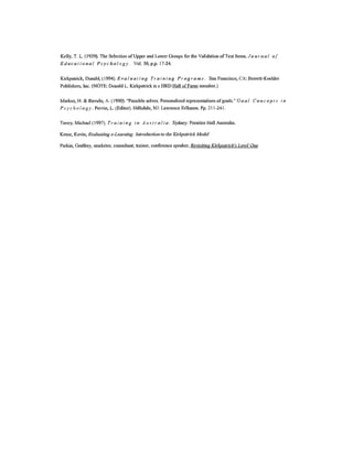 Kelly, T. L. (1939).The Selection of Upper and LowerGroups for the Validationof Test Items.J 0/1 r 11a I of
Educational Psychology. Vol. 30, p.p. 17-24.
Kirkpatrick, Donald,(1994). Eva l u a ti 11g Tr a i 11i ng Pro gr a III s. San Francisco, CA: Berrett-Koehler
Publishers, Inc.(NOTE: Donald L. Kirkpatrickis a HRD Hall of Fame member.)
Markus, H. & Ruvulo, A. (1990). "Possibleselves. Personalizedrepresentationsof goals." Goa leo 11c eP tsill
PS Y clio logy. Pervin, L. (Editor). Hillsdale,NJ: Lawrence Erlbaum. Pp. 211-24J.
Tovey, Michael (1997). Tr a i II i f1 gill A II S t r a Iia. Sydney:Prentice Hall Australia.
Kruse, Kevin, Evaluating e-Learning: Introduction to the Kirkpatrick Model
Parkin, Godfrey, marketer, consultant, trainer, conferencespeaker, Revisiting Kirkpatrick's Le'el One
 