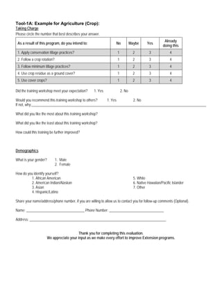 Tool-1A: Example for Agriculture (Crop):
Taking Charge
Please circle the number that best describes your answer.
As a result of this program, do you intend to: No Maybe Yes
Already
doing this
1. Apply conservation tillage practices? 1 2 3 4
2. Follow a crop rotation? 1 2 3 4
3. Follow minimum tillage practices? 1 2 3 4
4. Use crop residue as a ground cover? 1 2 3 4
5. Use cover crops? 1 2 3 4
Did the training workshop meet your expectation? 1. Yes 2. No
Would you recommend this training workshop to others? 1. Yes 2. No
If not, why:________________________________________________________________________________________________
What did you like the most about this training workshop?
What did you like the least about this training workshop?
How could this training be further improved?
Demographics
What is your gender? 1. Male
2. Female
How do you identify yourself?
1. African American 5. White
2. American Indian/Alaskan 6. Native Hawaiian/Pacific Islander
3. Asian 7. Other
4. Hispanic/Latino
Share your name/address/phone number, if you are willing to allow us to contact you for follow-up comments (Optional).
Name: ________________________________ Phone Number: ______________________________
Address: ___________________________________________________________________________
Thank you for completing this evaluation.
We appreciate your input as we make every effort to improve Extension programs.
 