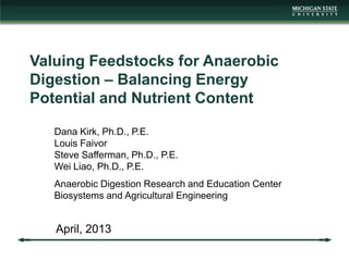 Valuing Feedstocks for Anaerobic
Digestion – Balancing Energy
Potential and Nutrient Content
April, 2013
Dana Kirk, Ph.D., P.E.
Louis Faivor
Steve Safferman, Ph.D., P.E.
Wei Liao, Ph.D., P.E.
Anaerobic Digestion Research and Education Center
Biosystems and Agricultural Engineering
 