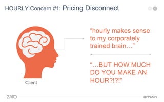 “hourly makes sense
to my corporately
trained brain…”
HOURLY Concern #1: Pricing Disconnect
Client
“…BUT HOW MUCH
DO YOU MAKE AN
HOUR?!?!”
@PPCKirk
 
