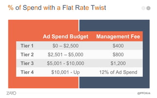 Ad Spend Budget Management Fee
Tier 1 $0 – $2,500 $400
Tier 2 $2,501 – $5,000 $800
Tier 3 $5,001 - $10,000 $1,200
Tier 4 $10,001 - Up 12% of Ad Spend
% of Spend with a Flat Rate Twist
@PPCKirk
 