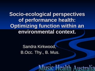 Socio-ecological perspectives of performance health: Optimizing function within an environmental context. Sandra Kirkwood,  B.Occ. Thy., B. Mus. Music Health Australia 