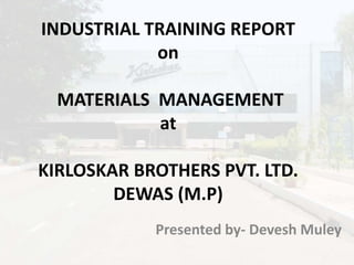 INDUSTRIAL TRAINING REPORT
on
MATERIALS MANAGEMENT
at
KIRLOSKAR BROTHERS PVT. LTD.
DEWAS (M.P)
Presented by- Devesh Muley
 