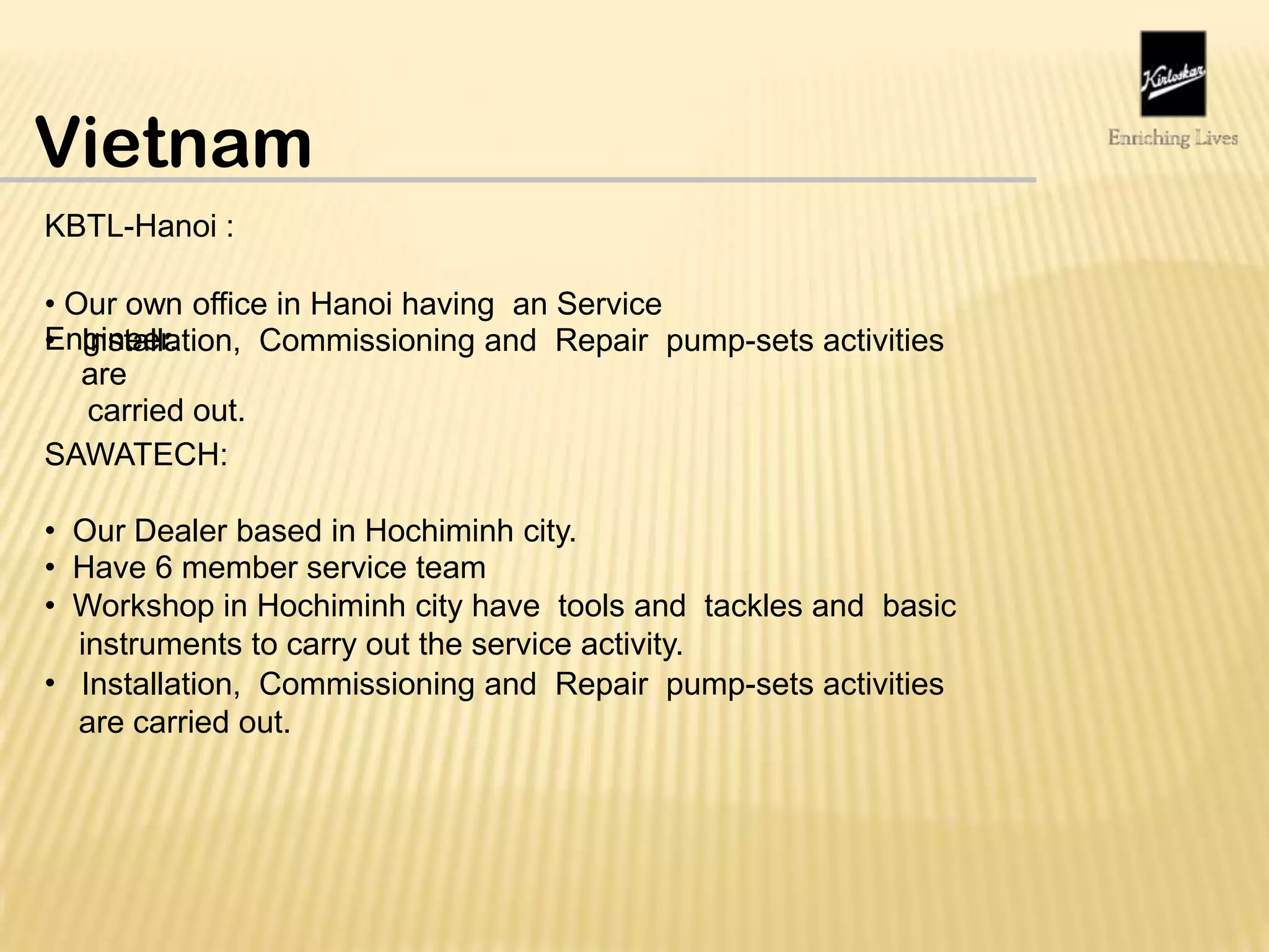 Vietnam
KBTL-Hanoi :
• Our own office in Hanoi having an Service
Engineer.• Installation, Commissioning and Repair pump-sets activities
are
carried out.
SAWATECH:
•
•
•
Our Dealer based in Hochiminh city.
Have 6 member service team
Workshop in Hochiminh city have tools and tackles and basic
instruments to carry out the service activity.
Installation, Commissioning and Repair pump-sets activities
are carried out.
•
 