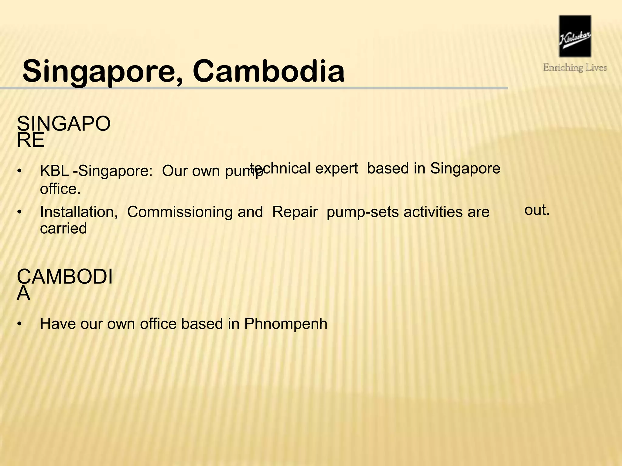 Singapore, Cambodia
SINGAPO
RE
• KBL -Singapore: Our own pump
office.
technical expert based in Singapore
• Installation, Commissioning and Repair pump-sets activities are
carried
out.
CAMBODI
A
• Have our own office based in Phnompenh
 