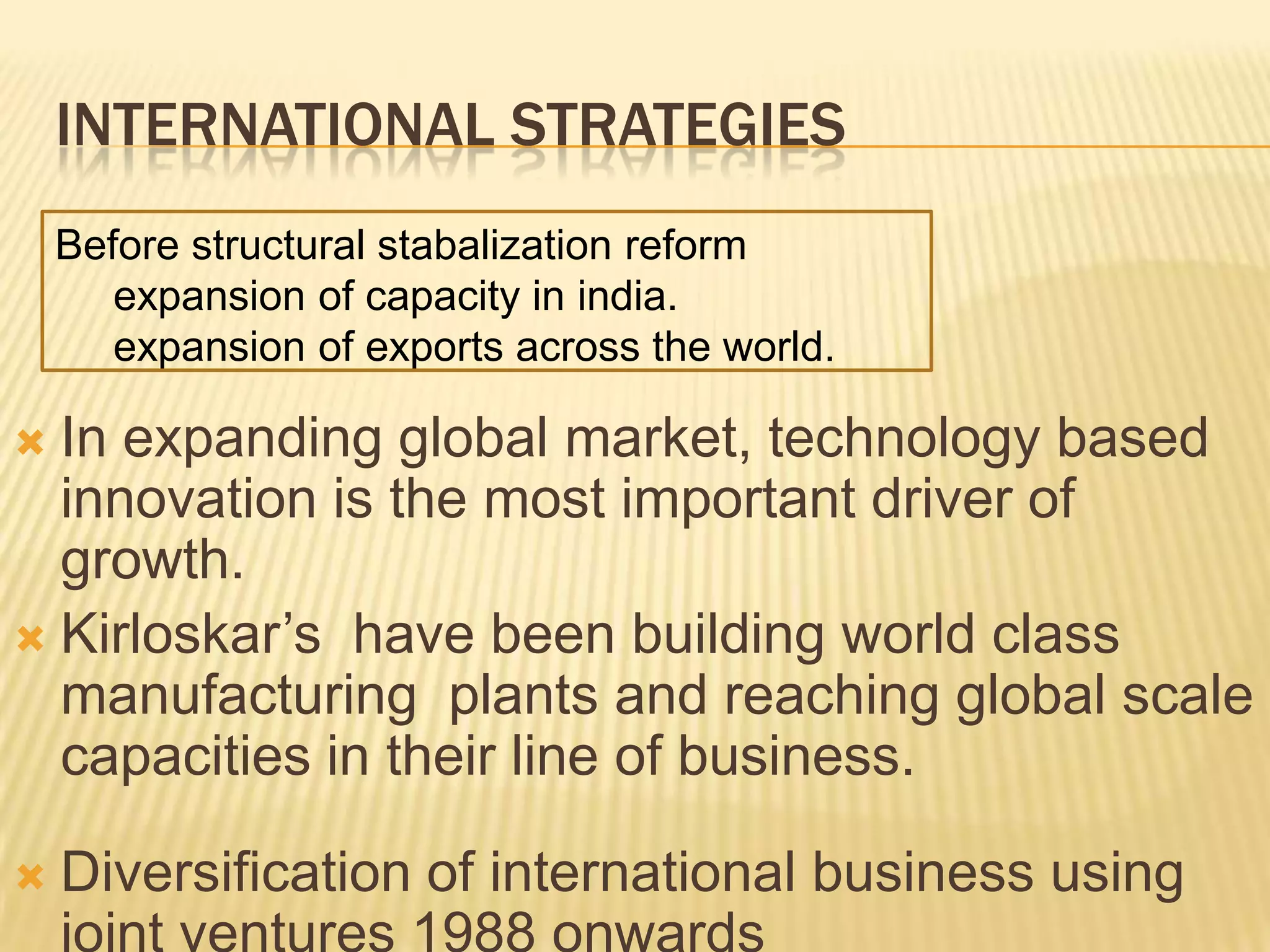 INTERNATIONAL STRATEGIES
 In expanding global market, technology based
innovation is the most important driver of
growth.
 Kirloskar’s have been building world class
manufacturing plants and reaching global scale
capacities in their line of business.
 Diversification of international business using
joint ventures 1988 onwards
Before structural stabalization reform
expansion of capacity in india.
expansion of exports across the world.
 