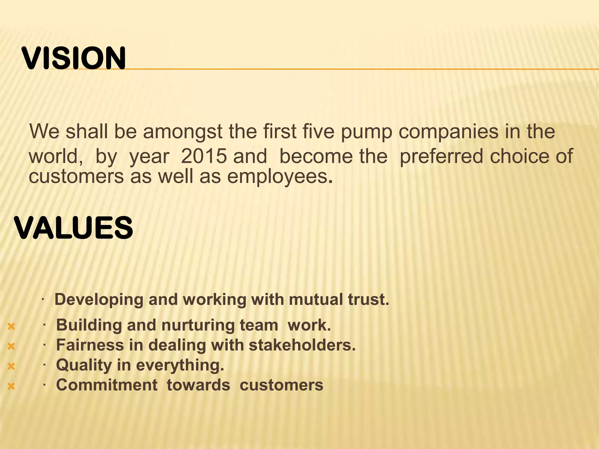 We shall be amongst the first five pump companies in the
world, by year 2015 and become the preferred choice of
customers as well as employees.
· Developing and working with mutual trust.
 · Building and nurturing team work.
 · Fairness in dealing with stakeholders.
 · Quality in everything.
 · Commitment towards customers
VALUES
VISION
 