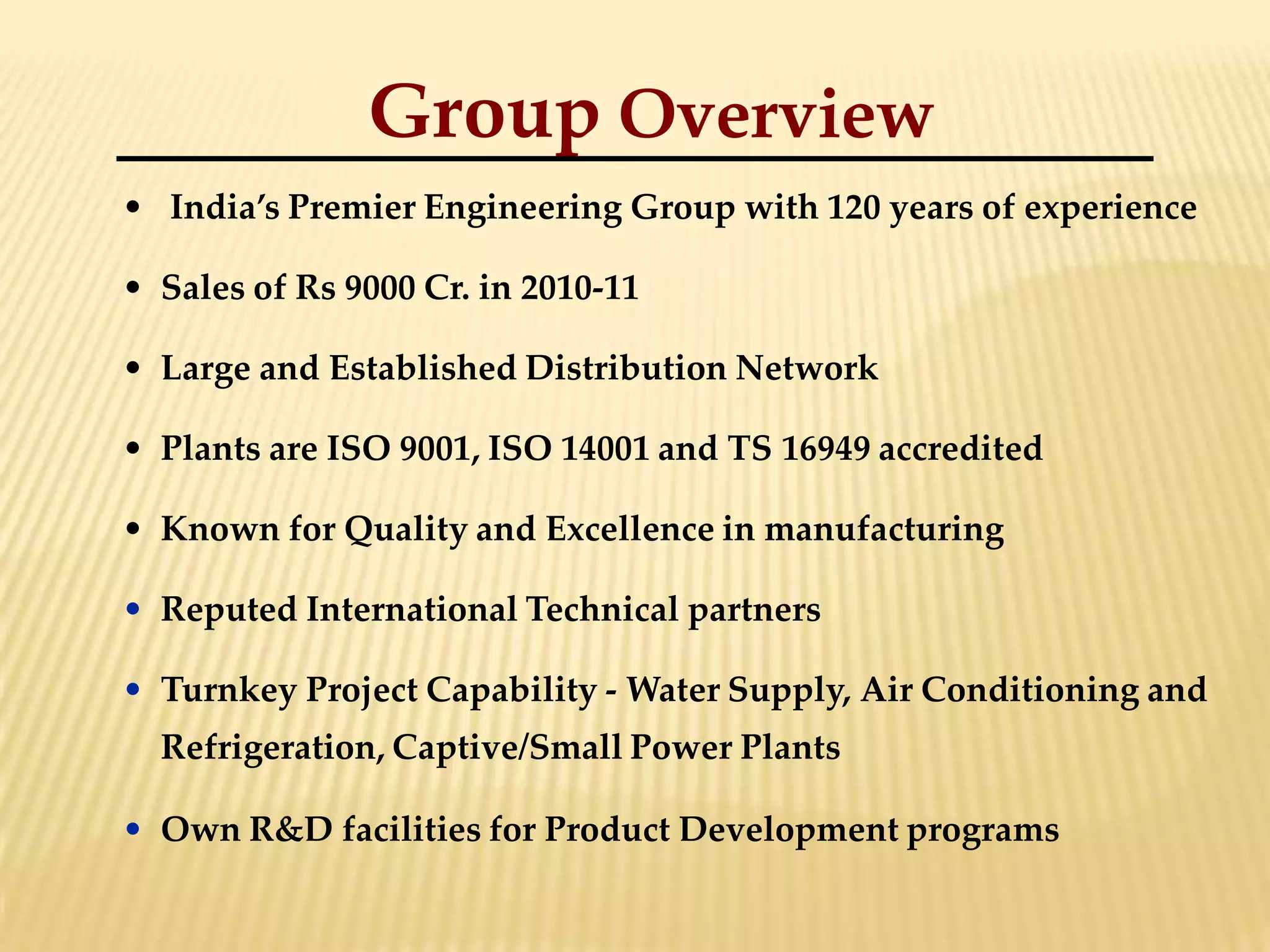Group Overview
• India’s Premier Engineering Group with 120 years of experience
• Sales of Rs 9000 Cr. in 2010-11
• Large and Established Distribution Network
• Plants are ISO 9001, ISO 14001 and TS 16949 accredited
• Known for Quality and Excellence in manufacturing
• Reputed International Technical partners
• Turnkey Project Capability - Water Supply, Air Conditioning and
Refrigeration, Captive/Small Power Plants
• Own R&D facilities for Product Development programs
 