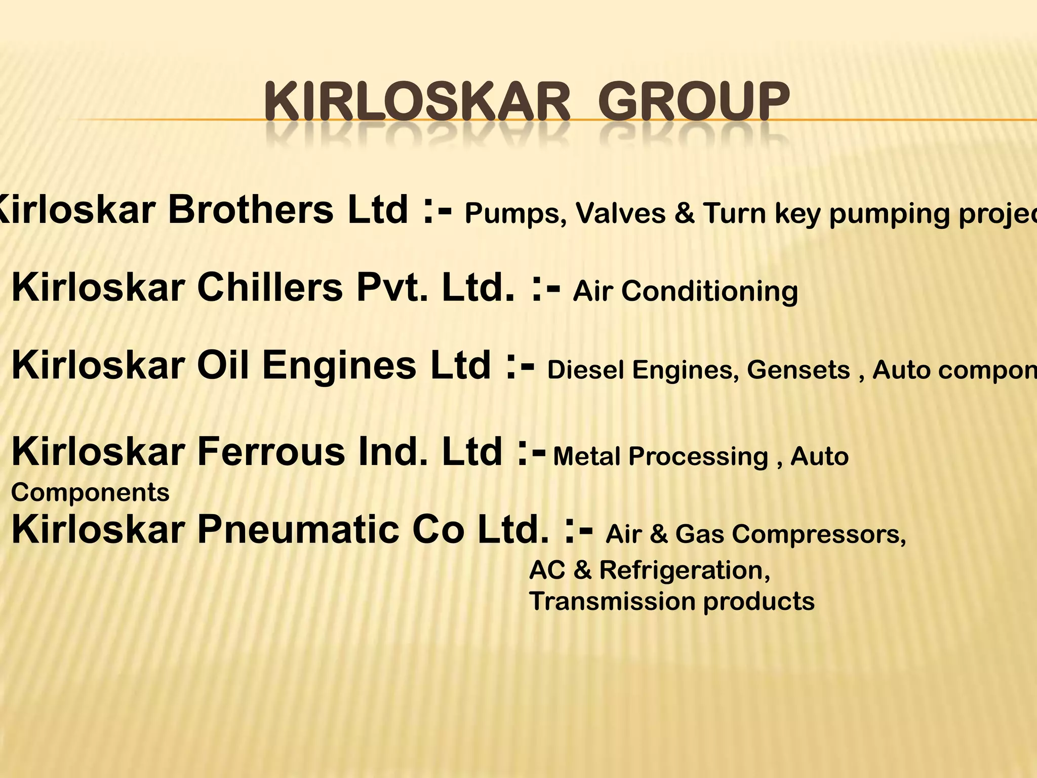 KIRLOSKAR GROUP
Kirloskar Brothers Ltd :- Pumps, Valves & Turn key pumping projec
Kirloskar Chillers Pvt. Ltd. :- Air Conditioning
Kirloskar Oil Engines Ltd :- Diesel Engines, Gensets , Auto compon
Kirloskar Ferrous Ind. Ltd :- Metal Processing , Auto
Components
Kirloskar Pneumatic Co Ltd. :- Air & Gas Compressors,
AC & Refrigeration,
Transmission products
 