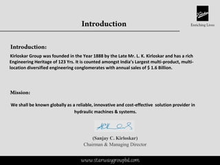This is a proprietary document of Kirloskar Brothers Limited
Kirloskar Group was founded in the Year 1888 by the Late Mr. L. K. Kirloskar and has a rich
Engineering Heritage of 123 Yrs. It is counted amongst India’s Largest multi-product, multi-
location diversified engineering conglomerates with annual sales of $ 1.6 Billion.
We shall be known globally as a reliable, innovative and cost-effective solution provider in
hydraulic machines & systems.
(Sanjay C. Kirloskar)
Chairman & Managing Director
www.starwaygroupbd.com
 