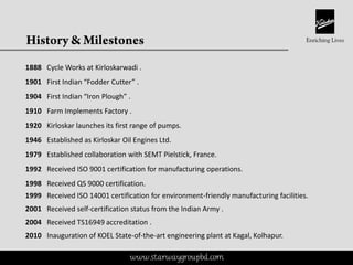 This is a proprietary document of Kirloskar Brothers Limited
1888 Cycle Works at Kirloskarwadi .
1901 First Indian “Fodder Cutter” .
1904 First Indian “Iron Plough” .
1910 Farm Implements Factory .
1920 Kirloskar launches its first range of pumps.
1946 Established as Kirloskar Oil Engines Ltd.
1979 Established collaboration with SEMT Pielstick, France.
1992 Received ISO 9001 certification for manufacturing operations.
1998 Received QS 9000 certification.
1999 Received ISO 14001 certification for environment-friendly manufacturing facilities.
2001 Received self-certification status from the Indian Army .
2004 Received TS16949 accreditation .
2010 Inauguration of KOEL State-of-the-art engineering plant at Kagal, Kolhapur.
www.starwaygroupbd.com
 