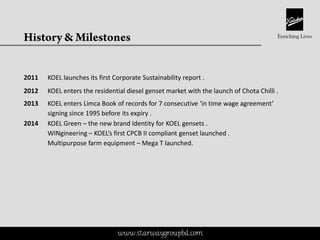 This is a proprietary document of Kirloskar Brothers Limited
2011 KOEL launches its first Corporate Sustainability report .
2012 KOEL enters the residential diesel genset market with the launch of Chota Chilli .
2013 KOEL enters Limca Book of records for 7 consecutive ‘in time wage agreement’
signing since 1995 before its expiry .
2014 KOEL Green – the new brand Identity for KOEL gensets .
WINgineering – KOEL’s first CPCB II compliant genset launched .
Multipurpose farm equipment – Mega T launched.
www.starwaygroupbd.com
 