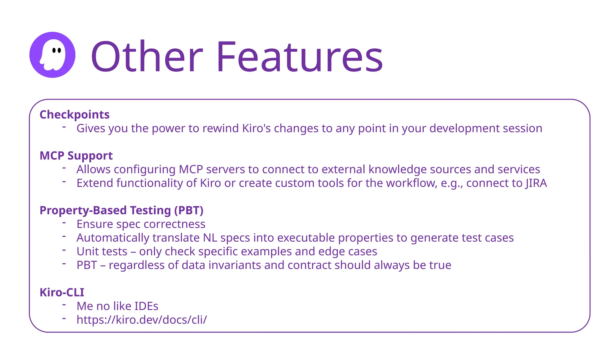 Other Features
Checkpoints
- Gives you the power to rewind Kiro's changes to any point in your development session
MCP Support
- Allows configuring MCP servers to connect to external knowledge sources and services
- Extend functionality of Kiro or create custom tools for the workflow, e.g., connect to JIRA
Property-Based Testing (PBT)
- Ensure spec correctness
- Automatically translate NL specs into executable properties to generate test cases
- Unit tests – only check specific examples and edge cases
- PBT – regardless of data invariants and contract should always be true
Kiro-CLI
- Me no like IDEs
- https://kiro.dev/docs/cli/
 