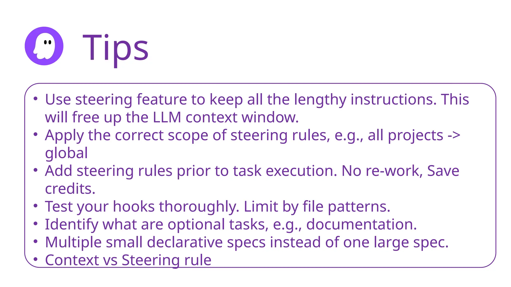 Tips
• Use steering feature to keep all the lengthy instructions. This
will free up the LLM context window.
• Apply the correct scope of steering rules, e.g., all projects ->
global
• Add steering rules prior to task execution. No re-work, Save
credits.
• Test your hooks thoroughly. Limit by file patterns.
• Identify what are optional tasks, e.g., documentation.
• Multiple small declarative specs instead of one large spec.
• Context vs Steering rule
 