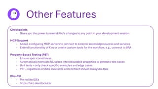 Other Features
Checkpoints
- Gives you the power to rewind Kiro's changes to any point in your development session
MCP Support
- Allows configuring MCP servers to connect to external knowledge sources and services
- Extend functionality of Kiro or create custom tools for the workflow, e.g., connect to JIRA
Property-Based Testing (PBT)
- Ensure spec correctness
- Automatically translate NL specs into executable properties to generate test cases
- Unit tests – only check specific examples and edge cases
- PBT – regardless of data invariants and contract should always be true
Kiro-CLI
- Me no like IDEs
- https://kiro.dev/docs/cli/
 