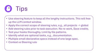 Tips
• Use steering feature to keep all the lengthy instructions. This will free
up the LLM context window.
• Apply the correct scope of steering rules, e.g., all projects -> global
• Add steering rules prior to task execution. No re-work, Save credits.
• Test your hooks thoroughly. Limit by file patterns.
• Identify what are optional tasks, e.g., documentation.
• Multiple small declarative specs instead of one large spec.
• Context vs Steering rule
 