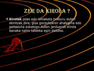 Zer da kirola ? Kirolak  jolas edo lehiaketa helburu duten ekintzak dira, giza gorputzaren ahalegina edo gaitasuna eskatzen duten jarduerak.Kirola banaka nahiz taldeka egin daiteke. 